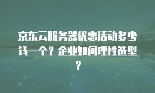 京东云服务器优惠活动多少钱一个？企业如何理性选型？