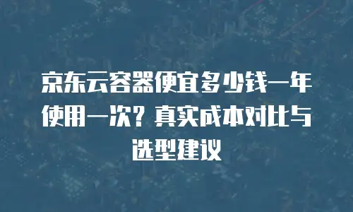 京东云容器便宜多少钱一年使用一次？真实成本对比与选型建议