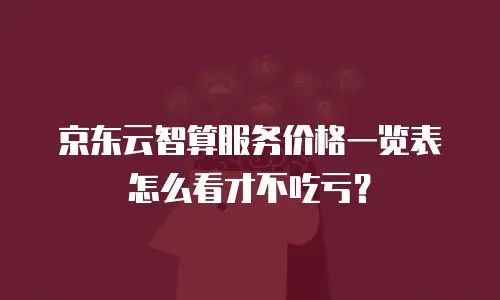 京东云智算服务价格一览表怎么看才不吃亏？
