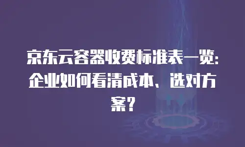 京东云容器收费标准表一览：企业如何看清成本、选对方案？