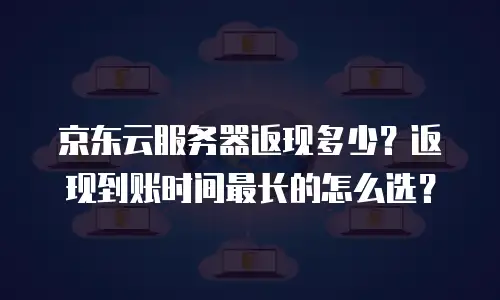 京东云服务器返现多少？返现到账时间最长的怎么选？