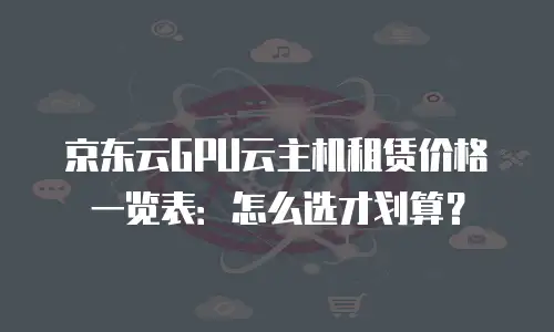 京东云GPU云主机租赁价格一览表：怎么选才划算？