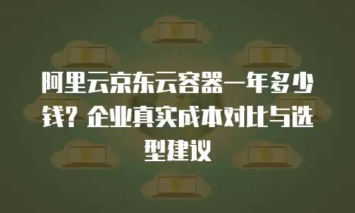 阿里云京东云容器一年多少钱？企业真实成本对比与选型建议