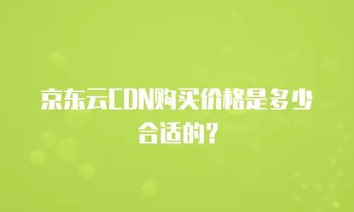 京东云CDN购买价格是多少合适的？