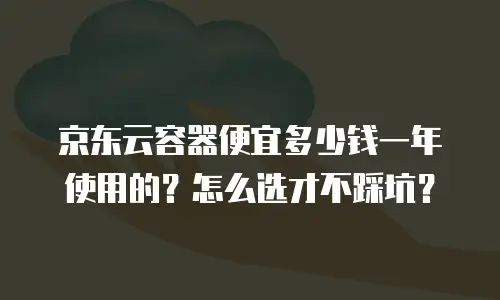 京东云容器便宜多少钱一年使用的？怎么选才不踩坑？