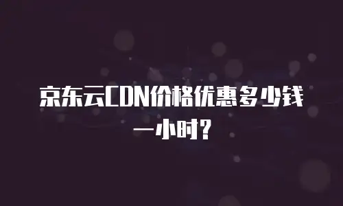 京东云CDN价格优惠多少钱一小时？