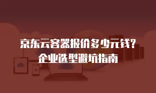 京东云容器报价多少元钱？企业选型避坑指南