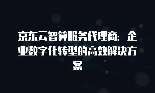 京东云智算服务代理商：企业数字化转型的高效解决方案