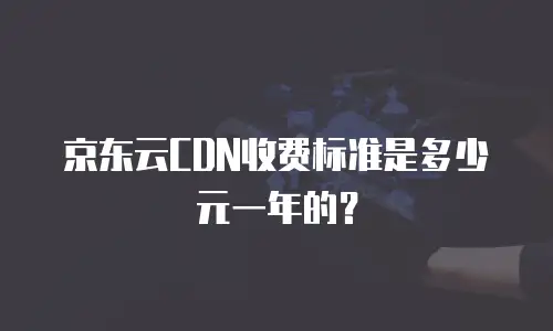 京东云CDN收费标准是多少元一年的？