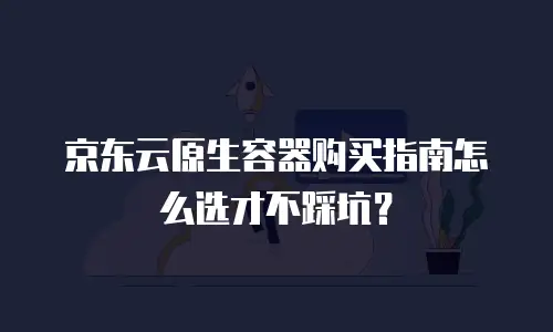 京东云原生容器购买指南怎么选才不踩坑？