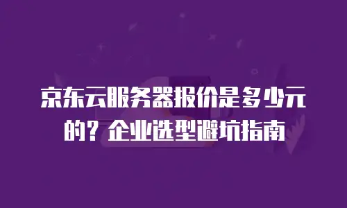 京东云服务器报价是多少元的？企业选型避坑指南