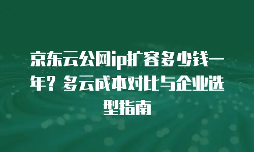 京东云公网ip扩容多少钱一年？多云成本对比与企业选型指南