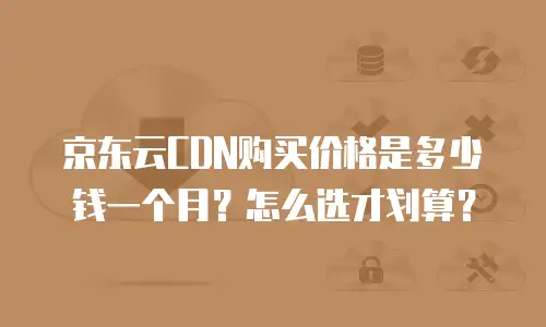 京东云CDN购买价格是多少钱一个月？怎么选才划算？