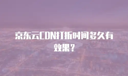 京东云CDN打折时间多久有效果？