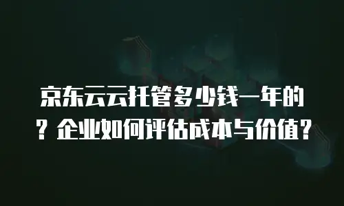 京东云云托管多少钱一年的？企业如何评估成本与价值？
