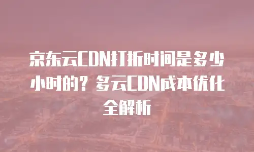 京东云CDN打折时间是多少小时的？多云CDN成本优化全解析