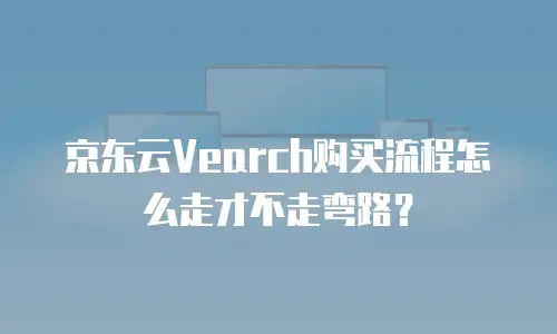 京东云Vearch购买流程怎么走才不走弯路？