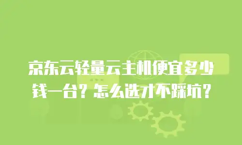 京东云轻量云主机便宜多少钱一台？怎么选才不踩坑？
