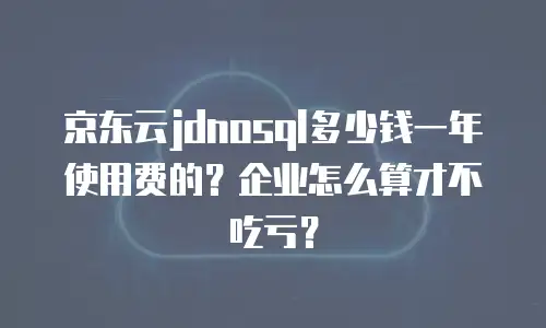 京东云jdnosql多少钱一年使用费的？企业怎么算才不吃亏？