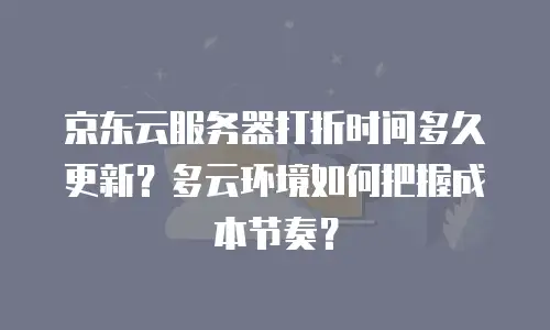 京东云服务器打折时间多久更新？多云环境如何把握成本节奏？