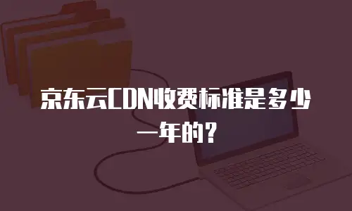 京东云CDN收费标准是多少一年的？