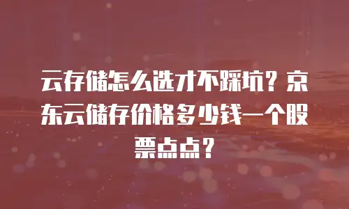 云存储怎么选才不踩坑？京东云储存价格多少钱一个股票点点？