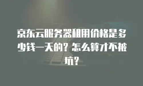 京东云服务器租用价格是多少钱一天的？怎么算才不被坑？
