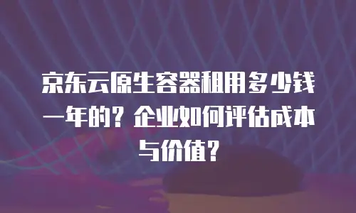 京东云原生容器多少钱？全面解析与选购指南
