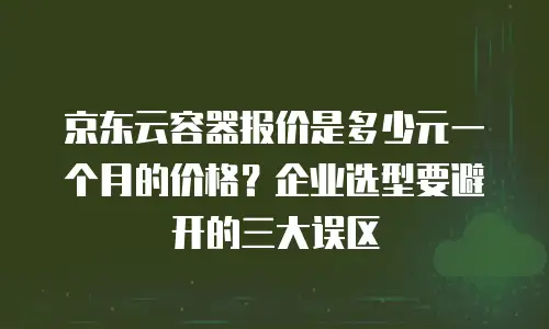 京东云容器报价是多少元一个月的价格？企业选型要避开的三大误区