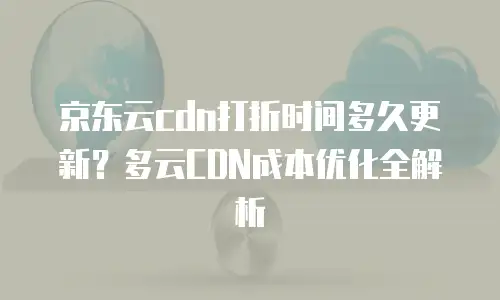 京东云cdn打折时间多久更新？多云CDN成本优化全解析