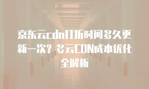 京东云cdn打折时间多久更新一次？多云CDN成本优化全解析