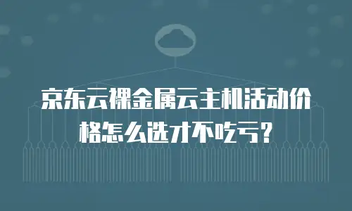京东云裸金属云主机活动价格怎么选才不吃亏？