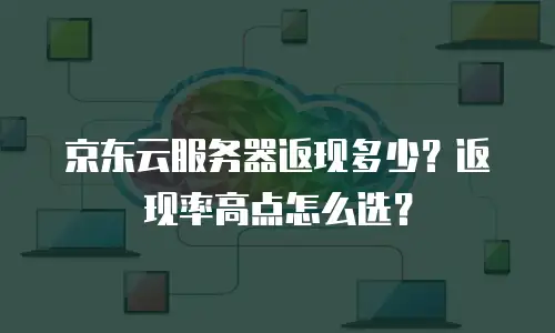 京东云服务器返现多少？返现率高点怎么选？