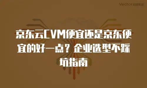京东云CVM便宜还是京东便宜的好一点？企业选型不踩坑指南