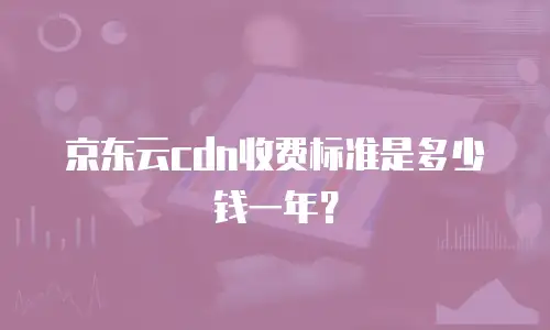 京东云cdn收费标准是多少钱一年？