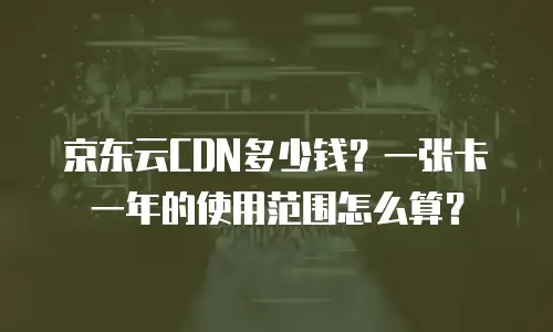京东云CDN多少钱？一张卡一年的使用范围怎么算？