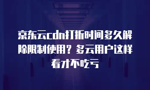 京东云cdn打折时间多久解除限制使用？多云用户这样看才不吃亏