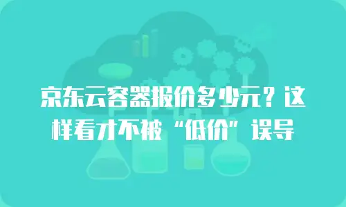 京东云容器报价多少元？这样看才不被&ldquo;低价&rdquo;误导