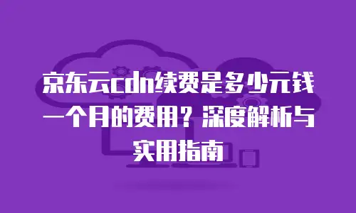 京东云cdn续费是多少元钱一个月的费用？深度解析与实用指南