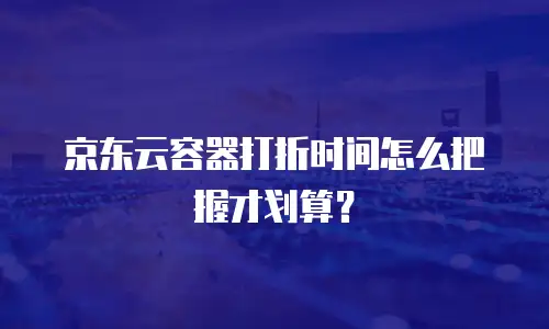 京东云容器打折时间怎么把握才划算？