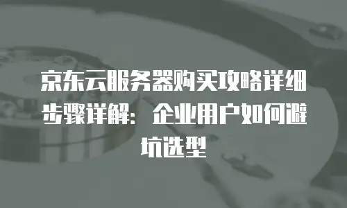 京东云服务器购买攻略详细步骤详解：企业用户如何避坑选型