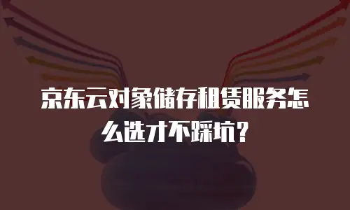 京东云对象储存租赁服务怎么选才不踩坑？