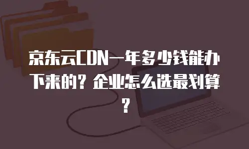 京东云CDN一年多少钱能办下来的？企业怎么选最划算？