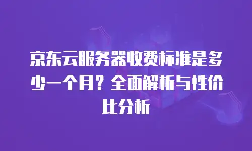 京东云服务器收费标准是多少一个月？全面解析与性价比分析