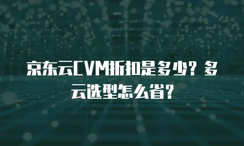 京东云CVM折扣是多少？多云选型怎么省？