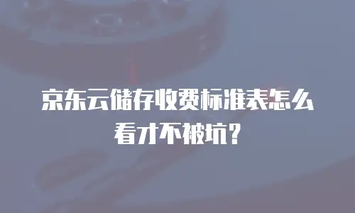 京东云储存收费标准表怎么看才不被坑？