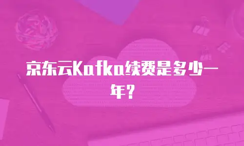 京东云Kafka续费是多少一年？