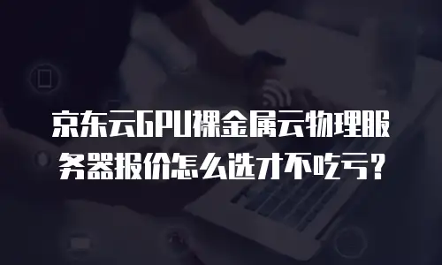 京东云GPU裸金属云物理服务器报价怎么选才不吃亏？