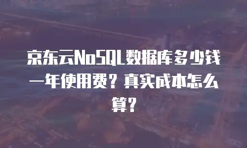 京东云NoSQL数据库多少钱一年使用费？真实成本怎么算？