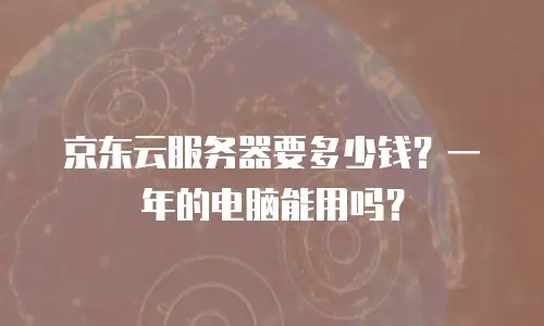 京东云服务器要多少钱？一年的电脑能用吗？